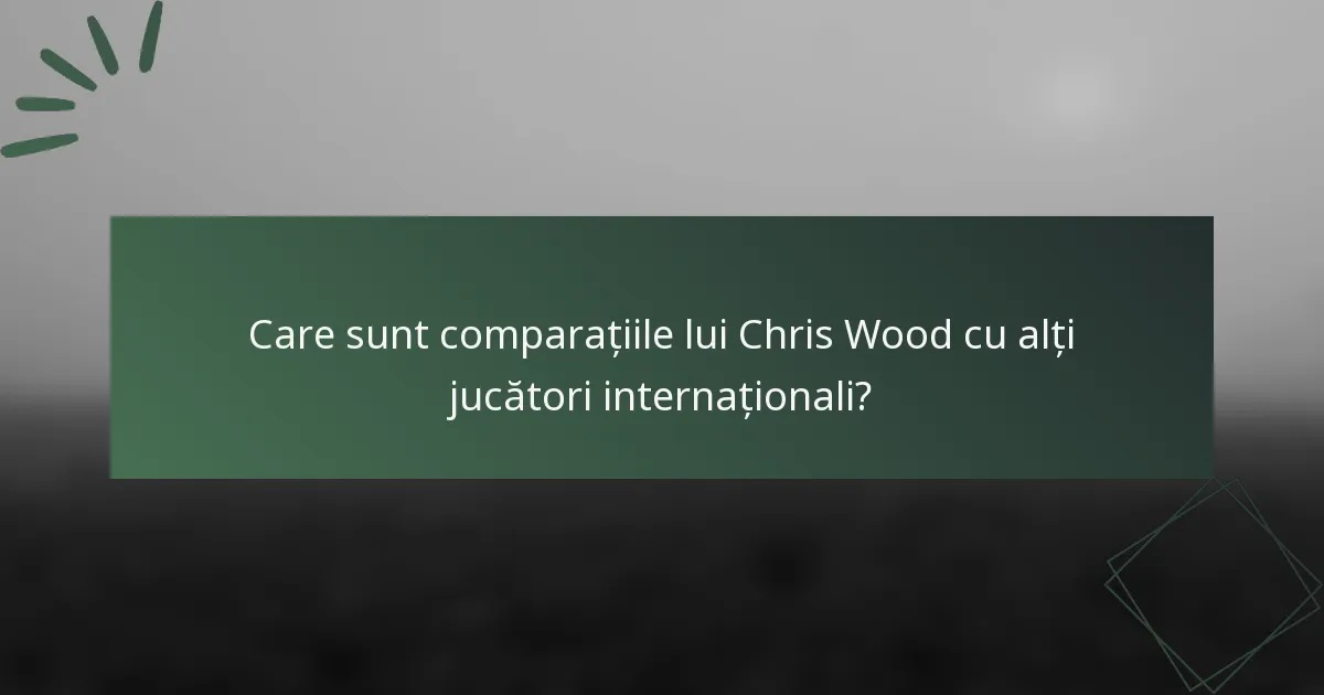 Care sunt comparațiile lui Chris Wood cu alți jucători internaționali?