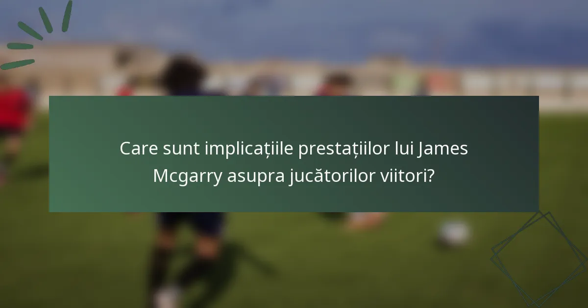 Care sunt implicațiile prestațiilor lui James Mcgarry asupra jucătorilor viitori?