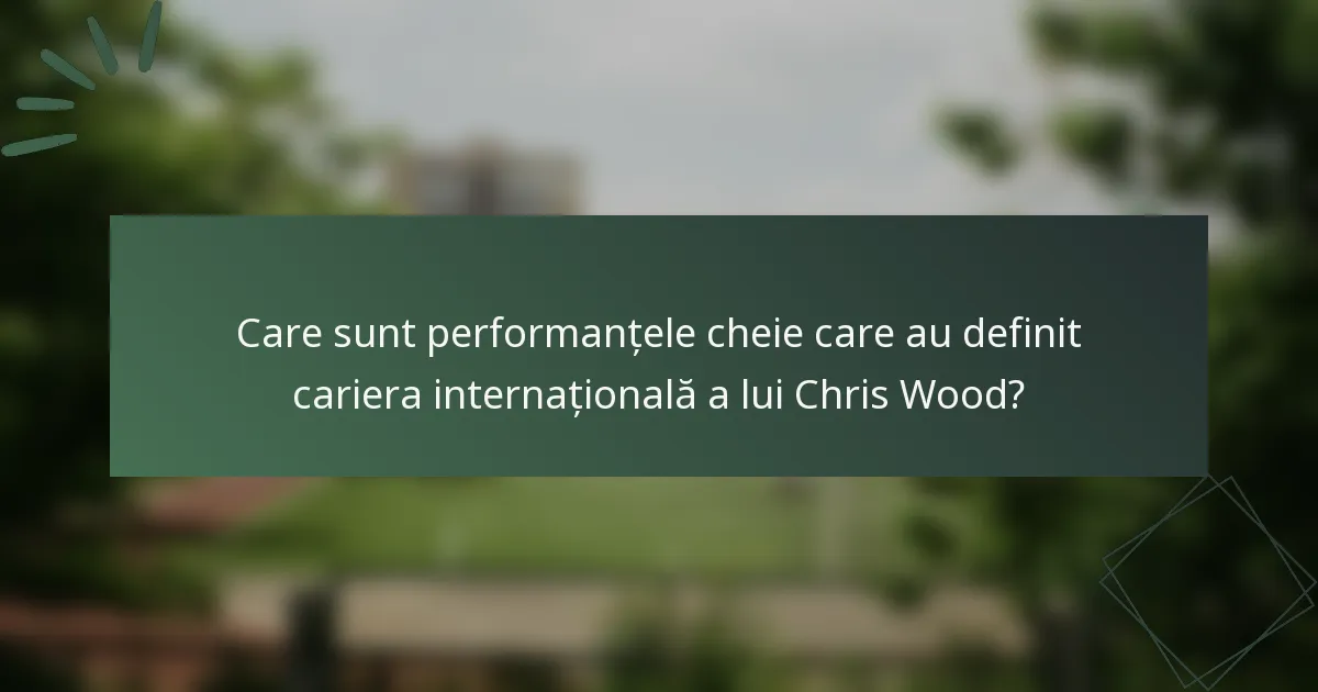 Care sunt performanțele cheie care au definit cariera internațională a lui Chris Wood?