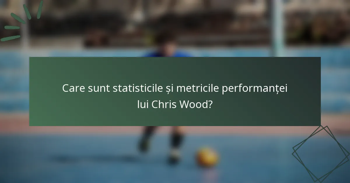 Care sunt statisticile și metricile performanței lui Chris Wood?